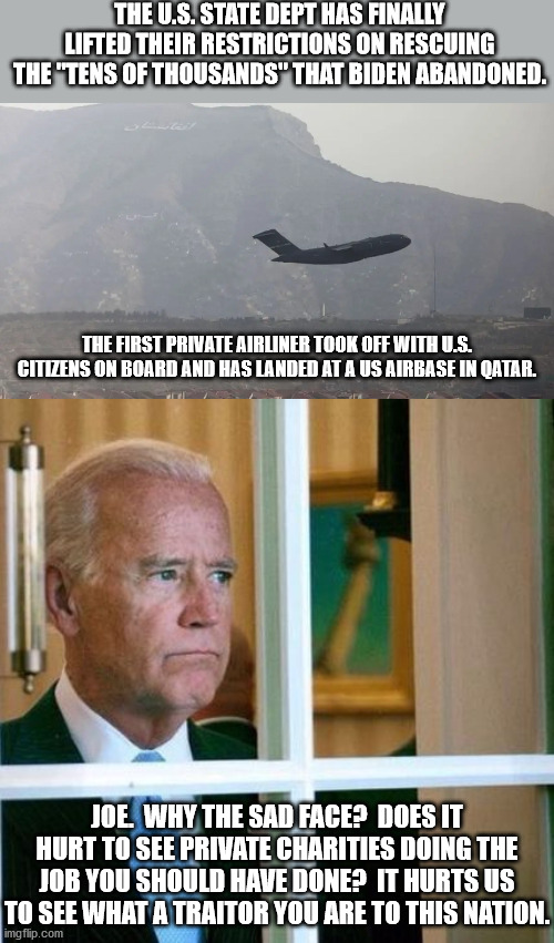 Is there any better example that the private sector always acts in favor of the American people than the government does? | THE U.S. STATE DEPT HAS FINALLY LIFTED THEIR RESTRICTIONS ON RESCUING THE "TENS OF THOUSANDS" THAT BIDEN ABANDONED. THE FIRST PRIVATE AIRLINER TOOK OFF WITH U.S. CITIZENS ON BOARD AND HAS LANDED AT A US AIRBASE IN QATAR. JOE.  WHY THE SAD FACE?  DOES IT HURT TO SEE PRIVATE CHARITIES DOING THE JOB YOU SHOULD HAVE DONE?  IT HURTS US TO SEE WHAT A TRAITOR YOU ARE TO THIS NATION. | image tagged in sad joe biden,traitor joe,dementia joe has gotta go | made w/ Imgflip meme maker