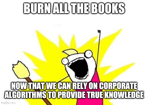 Google replacing books |  BURN ALL THE BOOKS; NOW THAT WE CAN RELY ON CORPORATE ALGORITHMS TO PROVIDE TRUE KNOWLEDGE | image tagged in memes,x all the y | made w/ Imgflip meme maker