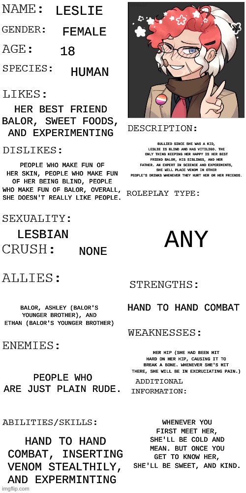 Meet Leslie! | LESLIE; FEMALE; 18; HUMAN; HER BEST FRIEND BALOR, SWEET FOODS, AND EXPERIMENTING; BULLIED SINCE SHE WAS A KID, LESLIE IS BLIND AND HAS VITILIGO. THE ONLY THING KEEPING HER HAPPY IS HER BEST FRIEND BALOR, HIS SIBLINGS, AND HER FATHER. AN EXPERT IN SCIENCE AND EXPERIMENTS, SHE WILL PLACE VENOM IN OTHER PEOPLE'S DRINKS WHENEVER THEY HURT HER OR HER FRIENDS. PEOPLE WHO MAKE FUN OF HER SKIN, PEOPLE WHO MAKE FUN OF HER BEING BLIND, PEOPLE WHO MAKE FUN OF BALOR, OVERALL, SHE DOESN'T REALLY LIKE PEOPLE. ANY; LESBIAN; NONE; HAND TO HAND COMBAT; BALOR, ASHLEY (BALOR'S YOUNGER BROTHER), AND ETHAN (BALOR'S YOUNGER BROTHER); HER HIP (SHE HAD BEEN HIT HARD ON HER HIP, CAUSING IT TO BREAK A BONE. WHENEVER SHE'S HIT THERE, SHE WILL BE IN EXCRUCIATING PAIN.); PEOPLE WHO ARE JUST PLAIN RUDE. WHENEVER YOU FIRST MEET HER, SHE'LL BE COLD AND MEAN. BUT ONCE YOU GET TO KNOW HER, SHE'LL BE SWEET, AND KIND. HAND TO HAND COMBAT, INSERTING VENOM STEALTHILY, AND EXPERMINTING | image tagged in updated roleplay oc showcase | made w/ Imgflip meme maker