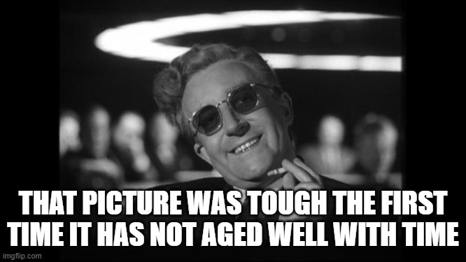 dr strangelove | THAT PICTURE WAS TOUGH THE FIRST TIME IT HAS NOT AGED WELL WITH TIME | image tagged in dr strangelove | made w/ Imgflip meme maker