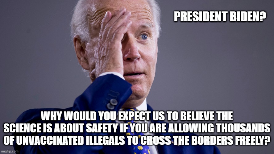 Just answer the question, Joey | PRESIDENT BIDEN? WHY WOULD YOU EXPECT US TO BELIEVE THE SCIENCE IS ABOUT SAFETY IF YOU ARE ALLOWING THOUSANDS OF UNVACCINATED ILLEGALS TO CROSS THE BORDERS FREELY? | image tagged in joe biden,covid,illegal immigration,democratic lies,hypocrisy,liberals | made w/ Imgflip meme maker