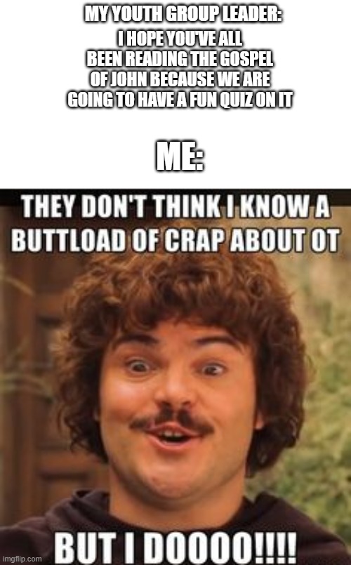 nacho libre memes lol | MY YOUTH GROUP LEADER:; I HOPE YOU'VE ALL BEEN READING THE GOSPEL OF JOHN BECAUSE WE ARE GOING TO HAVE A FUN QUIZ ON IT; ME: | image tagged in nacho libre,gospel | made w/ Imgflip meme maker
