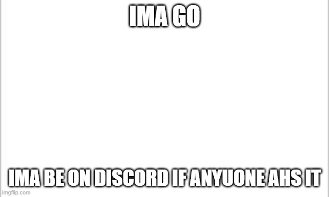 eeeeeeeeeeeeeeeeeeeeeeeeeeeeeeeeeeeeeeeeeeeeeeeeeeeeeeeeeeeeeeeeeeeeeeeeeeeeeeeeeeeeeeeeeeeeeeeeeeeeeeeeeeeeeeeeeeeeeeeeeeeeeeee | IMA GO; IMA BE ON DISCORD IF ANYUONE AHS IT | image tagged in white background | made w/ Imgflip meme maker