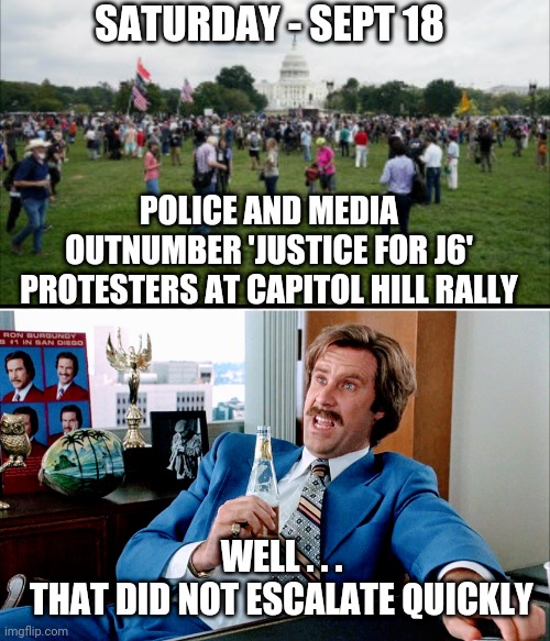 No Insurrection | SATURDAY - SEPT 18; POLICE AND MEDIA OUTNUMBER 'JUSTICE FOR J6' PROTESTERS AT CAPITOL HILL RALLY; WELL . . .
THAT DID NOT ESCALATE QUICKLY | image tagged in liberals,democrats,capitol hill,pelosi,trump,biden | made w/ Imgflip meme maker