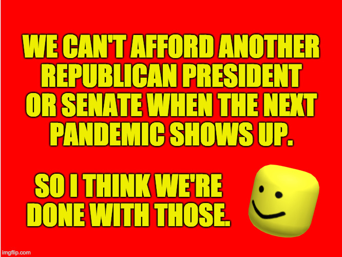 Nothing personal.  It is what it is. | WE CAN'T AFFORD ANOTHER
REPUBLICAN PRESIDENT
OR SENATE WHEN THE NEXT
PANDEMIC SHOWS UP. SO I THINK WE'RE
DONE WITH THOSE. | image tagged in memes,pandemic,nothing personal,it is what it is | made w/ Imgflip meme maker