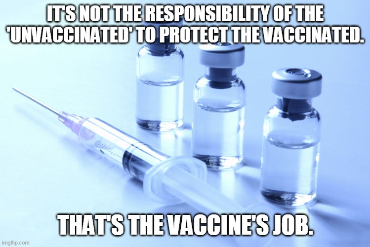 Take your fear somewhere else. |  IT'S NOT THE RESPONSIBILITY OF THE 'UNVACCINATED' TO PROTECT THE VACCINATED. THAT'S THE VACCINE'S JOB. | image tagged in vaccine,covid19 | made w/ Imgflip meme maker