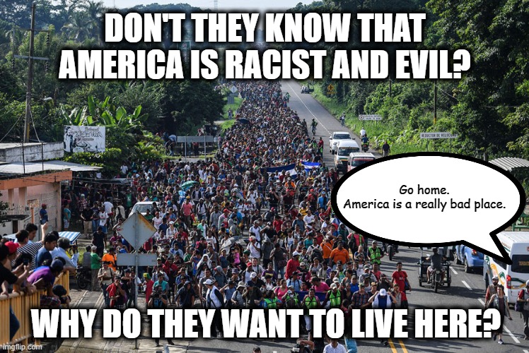 I'm sure there's plenty of better countries to migrate to. | DON'T THEY KNOW THAT
AMERICA IS RACIST AND EVIL? Go home.
America is a really bad place. WHY DO THEY WANT TO LIVE HERE? | image tagged in immigrant caravan,msm lies,liberal logic,liberal hypocrisy,cnn fake news,united states of america | made w/ Imgflip meme maker