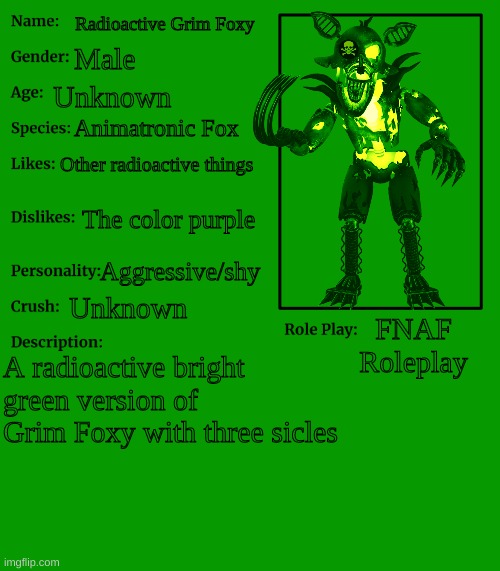 My FNAF OC | Radioactive Grim Foxy; Male; Unknown; Animatronic Fox; Other radioactive things; The color purple; Aggressive/shy; Unknown; FNAF Roleplay; A radioactive bright green version of Grim Foxy with three sicles | image tagged in fnaf,radioactive,grim,foxy | made w/ Imgflip meme maker