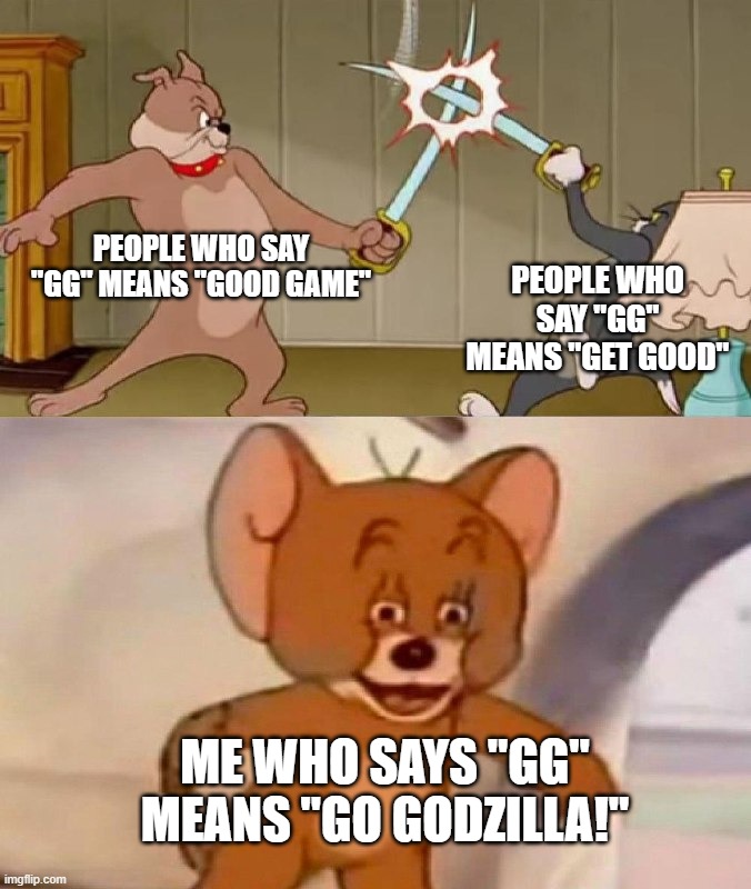 Tom and Jerry swordfight | PEOPLE WHO SAY "GG" MEANS "GOOD GAME"; PEOPLE WHO SAY "GG" MEANS "GET GOOD"; ME WHO SAYS "GG" MEANS "GO GODZILLA!" | image tagged in tom and jerry swordfight | made w/ Imgflip meme maker