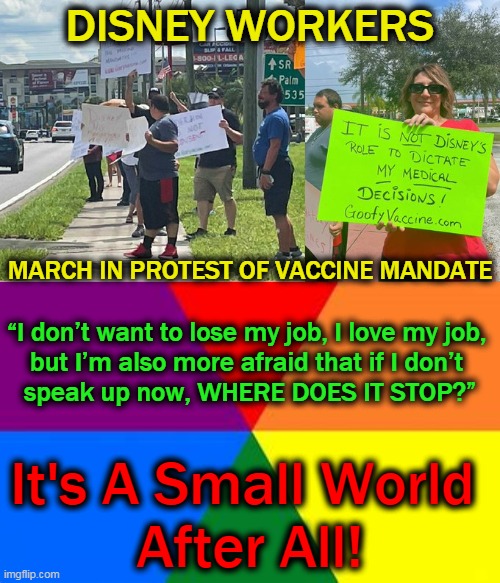 Some WOKE Are Getting UN-WOKE Over Goofy Vaccines | DISNEY WORKERS; MARCH IN PROTEST OF VACCINE MANDATE; “I don’t want to lose my job, I love my job, 
but I’m also more afraid that if I don’t 
speak up now, WHERE DOES IT STOP?”; It's A Small World 
After All! | image tagged in politics,woke,un-woke,disney,covid-19,vaccines | made w/ Imgflip meme maker