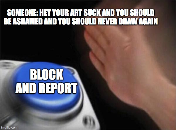 Blank Nut Button | SOMEONE: HEY YOUR ART SUCK AND YOU SHOULD BE ASHAMED AND YOU SHOULD NEVER DRAW AGAIN; BLOCK AND REPORT | image tagged in memes,blank nut button | made w/ Imgflip meme maker