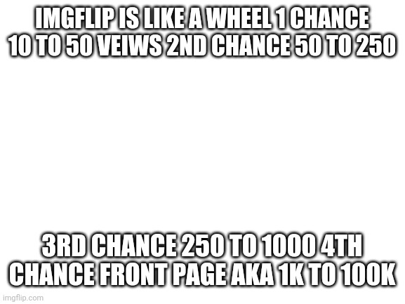 Blank White Template | IMGFLIP IS LIKE A WHEEL 1 CHANCE 10 TO 50 VEIWS 2ND CHANCE 50 TO 250; 3RD CHANCE 250 TO 1000 4TH CHANCE FRONT PAGE AKA 1K TO 100K | image tagged in blank white template | made w/ Imgflip meme maker