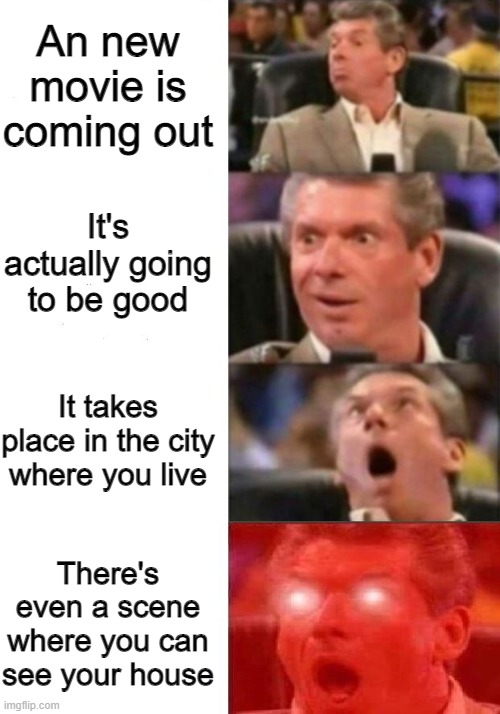 Like thats ever gonna happen | An new movie is coming out; It's actually going to be good; It takes place in the city where you live; There's even a scene where you can see your house | image tagged in mr mcmahon reaction,movies,yes | made w/ Imgflip meme maker