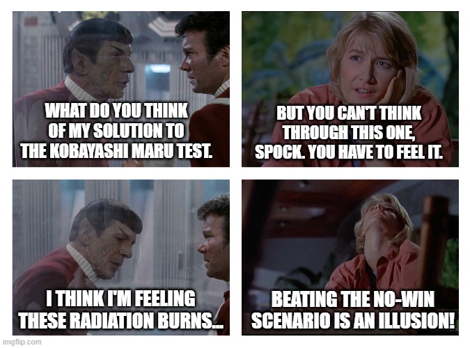 You can't think through this one Spock | WHAT DO YOU THINK OF MY SOLUTION TO THE KOBAYASHI MARU TEST. BUT YOU CAN'T THINK THROUGH THIS ONE, SPOCK. YOU HAVE TO FEEL IT. BEATING THE NO-WIN SCENARIO IS AN ILLUSION! I THINK I'M FEELING THESE RADIATION BURNS... | image tagged in star trek,jurassic park | made w/ Imgflip meme maker