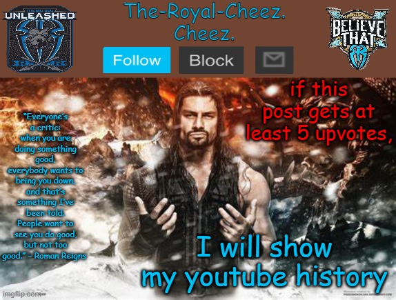 Roman Reigns temp for The Royal Cheez | if this post gets at least 5 upvotes, I will show my youtube history | image tagged in roman reigns temp for the royal cheez | made w/ Imgflip meme maker