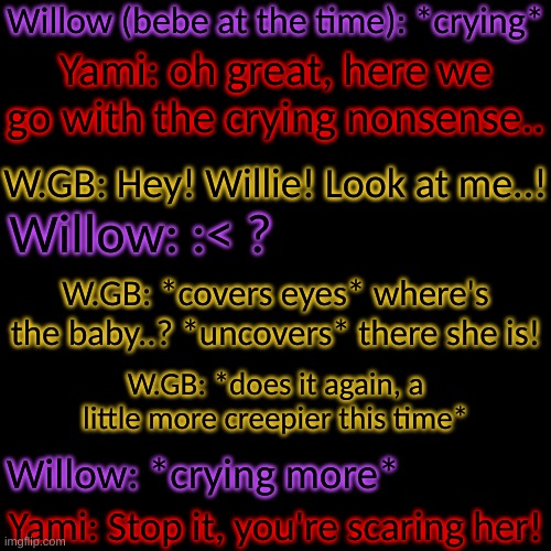 W.Bun *tapping foot, standing at the doorway* . . . . | Willow (bebe at the time): *crying*; Yami: oh great, here we go with the crying nonsense.. W.GB: Hey! Willie! Look at me..! Willow: :< ? W.GB: *covers eyes* where's the baby..? *uncovers* there she is! W.GB: *does it again, a little more creepier this time*; Willow: *crying more*; Yami: Stop it, you're scaring her! | image tagged in blank transparent square,they really do suck at babysitting- | made w/ Imgflip meme maker