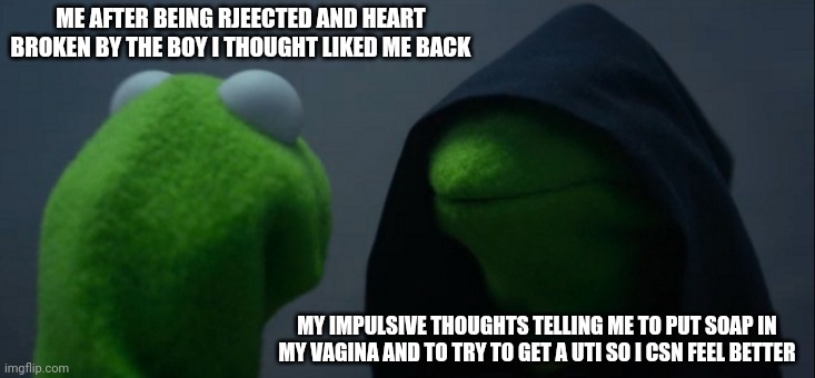 Memes to help me feel better | ME AFTER BEING RJEECTED AND HEART BROKEN BY THE BOY I THOUGHT LIKED ME BACK; MY IMPULSIVE THOUGHTS TELLING ME TO PUT SOAP IN MY VAGINA AND TO TRY TO GET A UTI SO I CSN FEEL BETTER | image tagged in memes,evil kermit | made w/ Imgflip meme maker