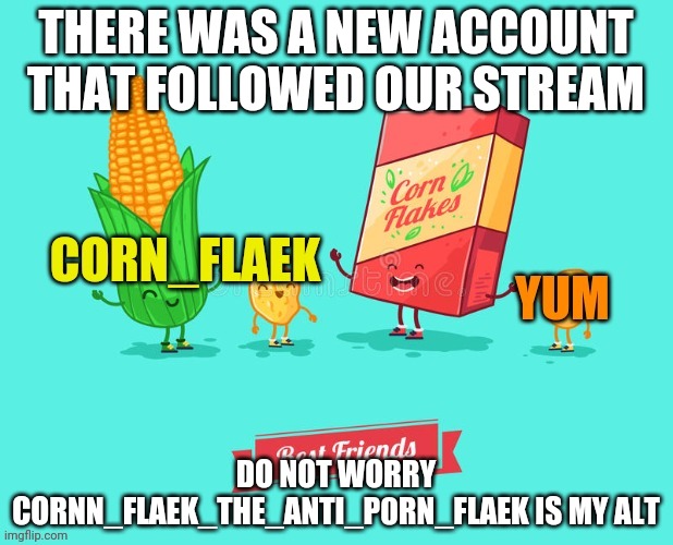 Do not worry | THERE WAS A NEW ACCOUNT THAT FOLLOWED OUR STREAM; DO NOT WORRY CORNN_FLAEK_THE_ANTI_P0RN_FLAEK IS MY ALT | image tagged in corn flaek | made w/ Imgflip meme maker