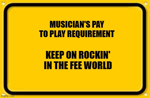 Blank Yellow Sign | MUSICIAN'S PAY TO PLAY REQUIREMENT; KEEP ON ROCKIN' IN THE FEE WORLD | image tagged in memes,blank yellow sign | made w/ Imgflip meme maker