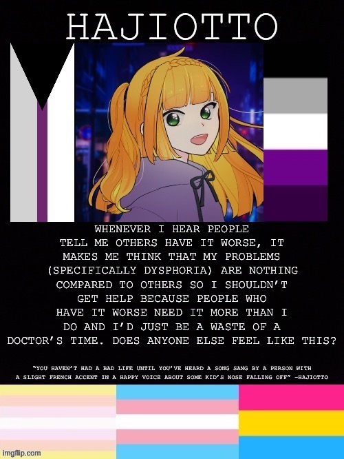 Random thought #1 | WHENEVER I HEAR PEOPLE TELL ME OTHERS HAVE IT WORSE, IT MAKES ME THINK THAT MY PROBLEMS (SPECIFICALLY DYSPHORIA) ARE NOTHING COMPARED TO OTHERS SO I SHOULDN’T GET HELP BECAUSE PEOPLE WHO HAVE IT WORSE NEED IT MORE THAN I DO AND I’D JUST BE A WASTE OF A DOCTOR’S TIME. DOES ANYONE ELSE FEEL LIKE THIS? | image tagged in hajiotto s template | made w/ Imgflip meme maker
