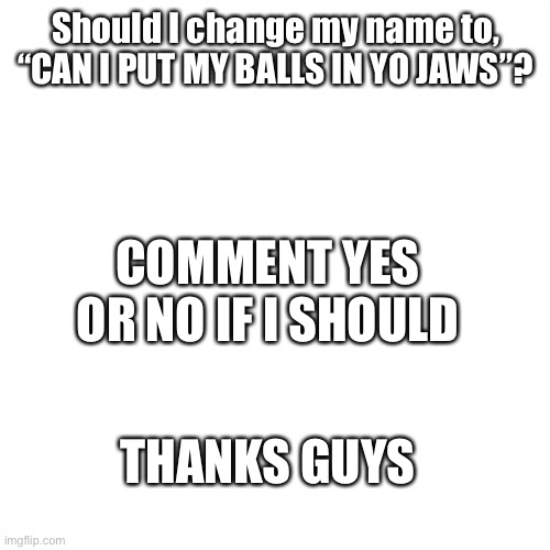 white square | Should I change my name to, “CAN I PUT MY BALLS IN YO JAWS”? COMMENT YES OR NO IF I SHOULD; THANKS GUYS | image tagged in white square | made w/ Imgflip meme maker