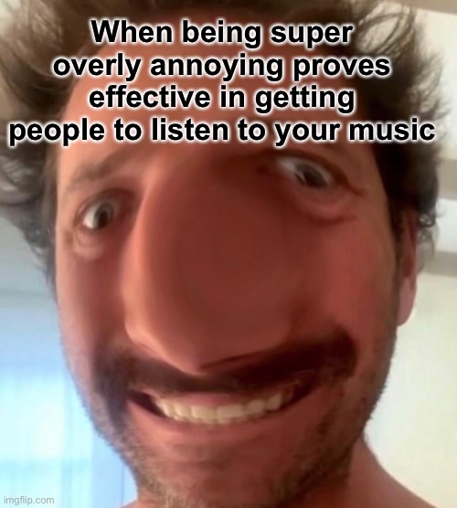 When being super overly annoying proves effective in getting people to listen to your music | made w/ Imgflip meme maker