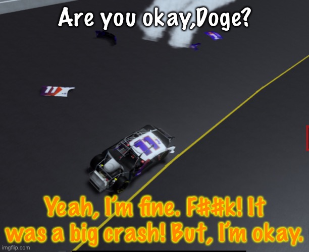 Doge crashed but was okay. | Are you okay,Doge? Yeah, I’m fine. F##k! It was a big crash! But, I’m okay. | image tagged in doge,memes,nascar,crash,nmcs,oh wow are you actually reading these tags | made w/ Imgflip meme maker