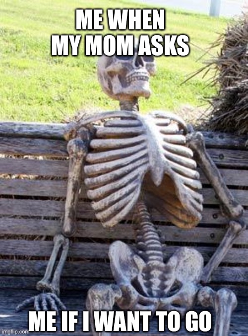 Sad |  ME WHEN MY MOM ASKS; ME IF I WANT TO GO | image tagged in memes,waiting skeleton | made w/ Imgflip meme maker