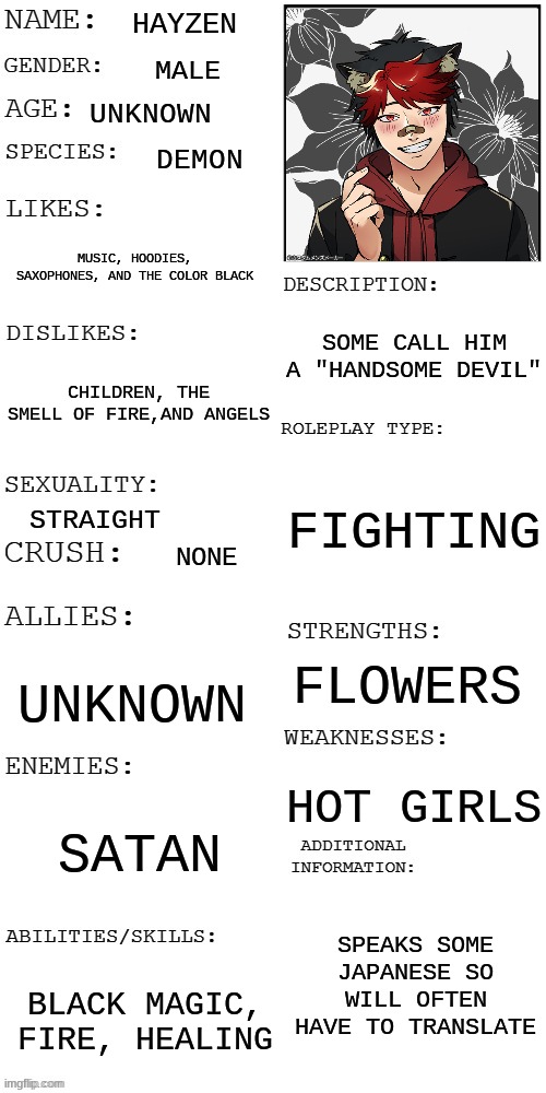 hayzen oc | HAYZEN; MALE; UNKNOWN; DEMON; MUSIC, HOODIES, SAXOPHONES, AND THE COLOR BLACK; SOME CALL HIM A "HANDSOME DEVIL"; CHILDREN, THE SMELL OF FIRE,AND ANGELS; FIGHTING; STRAIGHT; NONE; FLOWERS; UNKNOWN; HOT GIRLS; SATAN; SPEAKS SOME JAPANESE SO WILL OFTEN HAVE TO TRANSLATE; BLACK MAGIC, FIRE, HEALING | image tagged in updated roleplay oc showcase | made w/ Imgflip meme maker