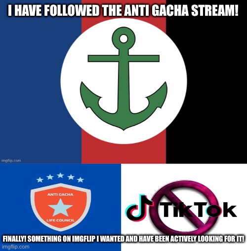 FINALLY! ANTOHER GOOD STREAM THAT WILL SOON BE POPULAR ON IMGFLIP. |  I HAVE FOLLOWED THE ANTI GACHA STREAM! FINALLY! SOMETHING ON IMGFLIP I WANTED AND HAVE BEEN ACTIVELY LOOKING FOR IT! | image tagged in tck2007 flag | made w/ Imgflip meme maker