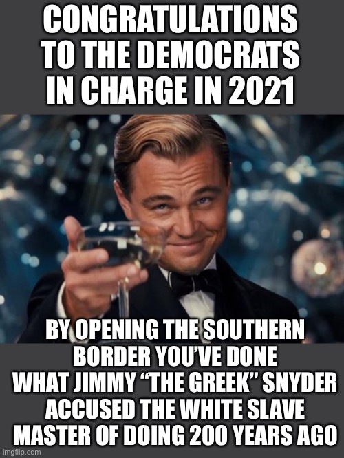The People of New Afghanistan in 2121 Thank You | CONGRATULATIONS TO THE DEMOCRATS IN CHARGE IN 2021; BY OPENING THE SOUTHERN BORDER YOU’VE DONE WHAT JIMMY “THE GREEK” SNYDER ACCUSED THE WHITE SLAVE MASTER OF DOING 200 YEARS AGO | image tagged in memes,leonardo dicaprio cheers,posted 9-18-21,you are traitors to america,j ah owe buy den will be the new hit ler | made w/ Imgflip meme maker