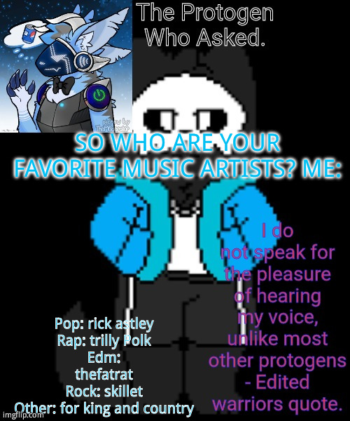 Use that format | SO WHO ARE YOUR FAVORITE MUSIC ARTISTS? ME:; Pop: rick astley
Rap: trilly Polk
Edm: thefatrat
Rock: skillet
Other: for king and country | image tagged in protogen template | made w/ Imgflip meme maker