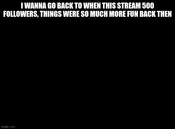 ;-; | I WANNA GO BACK TO WHEN THIS STREAM 500 FOLLOWERS, THINGS WERE SO MUCH MORE FUN BACK THEN | made w/ Imgflip meme maker