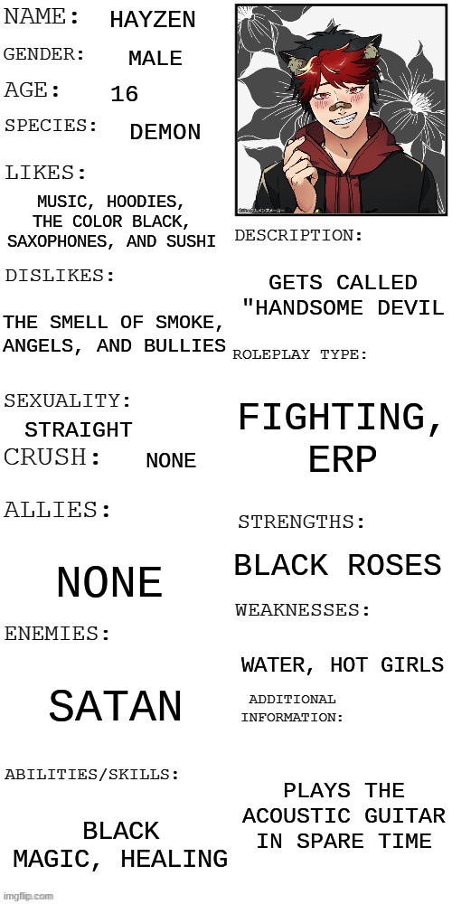 hayzen oc showcase remake | HAYZEN; MALE; 16; DEMON; MUSIC, HOODIES, THE COLOR BLACK, SAXOPHONES, AND SUSHI; GETS CALLED "HANDSOME DEVIL; THE SMELL OF SMOKE, ANGELS, AND BULLIES; FIGHTING, ERP; STRAIGHT; NONE; BLACK ROSES; NONE; WATER, HOT GIRLS; SATAN; PLAYS THE ACOUSTIC GUITAR IN SPARE TIME; BLACK MAGIC, HEALING | image tagged in updated roleplay oc showcase | made w/ Imgflip meme maker