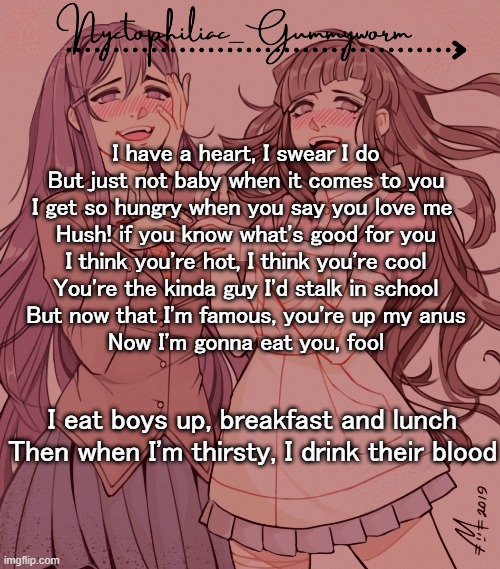 .-. | I have a heart, I swear I do
But just not baby when it comes to you
I get so hungry when you say you love me 
Hush! if you know what's good for you
I think you're hot, I think you're cool
You're the kinda guy I'd stalk in school
But now that I'm famous, you're up my anus
Now I'm gonna eat you, fool; I eat boys up, breakfast and lunch
Then when I'm thirsty, I drink their blood | image tagged in laziest temp gummyworm has ever made lmao | made w/ Imgflip meme maker