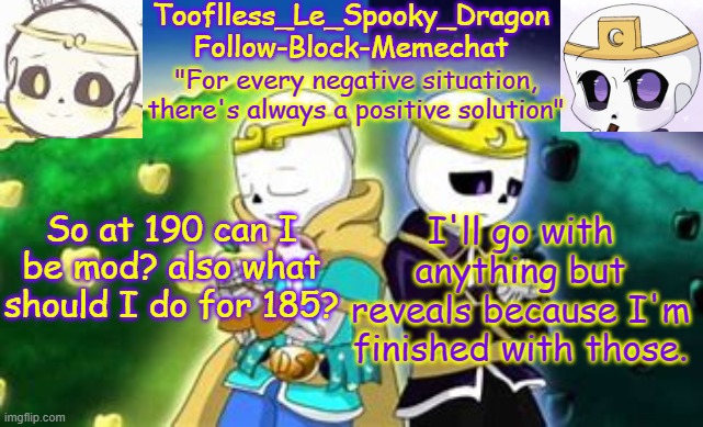 As long as it's SFW. | So at 190 can I be mod? also what should I do for 185? I'll go with anything but reveals because I'm finished with those. | image tagged in tooflless's dreamtale temp | made w/ Imgflip meme maker