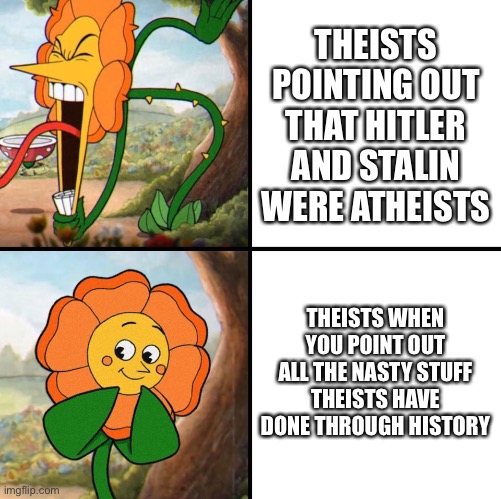 From what I’ve seen sometimes… thankfully they’re not all like that | THEISTS POINTING OUT THAT HITLER AND STALIN WERE ATHEISTS; THEISTS WHEN YOU POINT OUT ALL THE NASTY STUFF THEISTS HAVE DONE THROUGH HISTORY | image tagged in angry flower | made w/ Imgflip meme maker