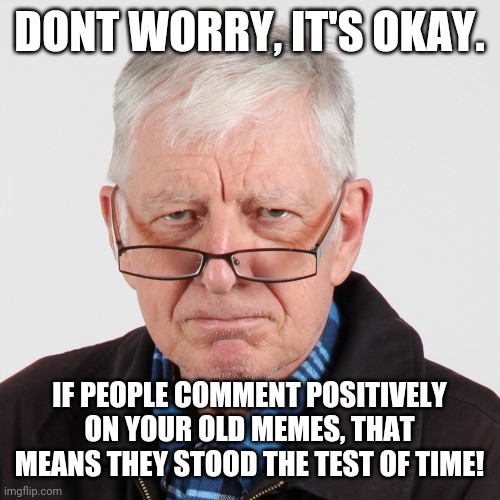 Old man's wisdom | DONT WORRY, IT'S OKAY. IF PEOPLE COMMENT POSITIVELY ON YOUR OLD MEMES, THAT MEANS THEY STOOD THE TEST OF TIME! | image tagged in old man's wisdom | made w/ Imgflip meme maker