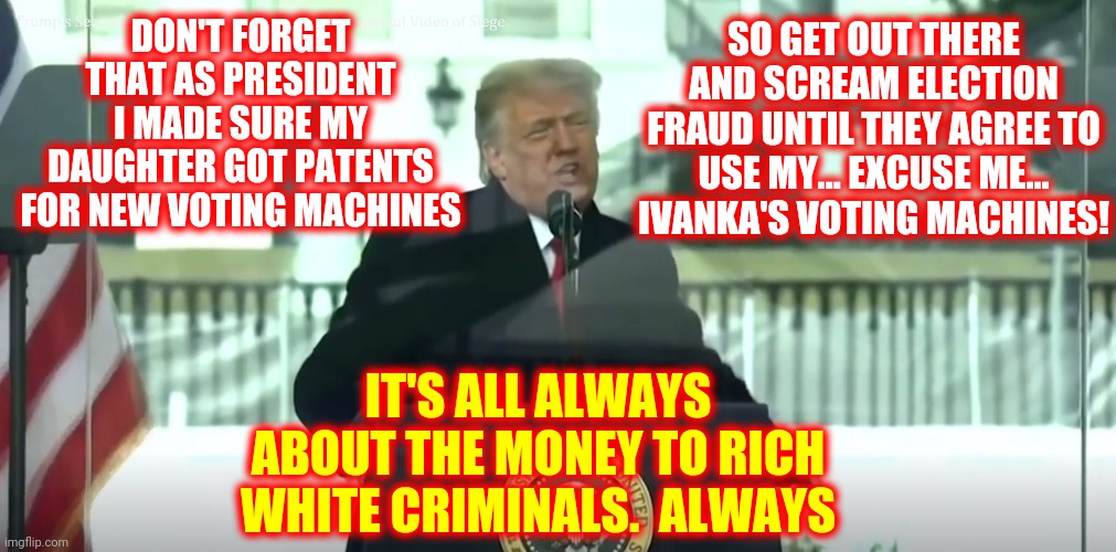 Biden Won Fair And Square.  Just Remember Democrats Threw A Four Year Fit ... So Will Trumpublicans | DON'T FORGET THAT AS PRESIDENT I MADE SURE MY DAUGHTER GOT PATENTS FOR NEW VOTING MACHINES; SO GET OUT THERE AND SCREAM ELECTION FRAUD UNTIL THEY AGREE TO USE MY... EXCUSE ME... IVANKA'S VOTING MACHINES! IT'S ALL ALWAYS ABOUT THE MONEY TO RICH WHITE CRIMINALS.  ALWAYS | image tagged in memes,politicians,they don't want us to be able to vote at all,we're in trouble now,end game,trump | made w/ Imgflip meme maker