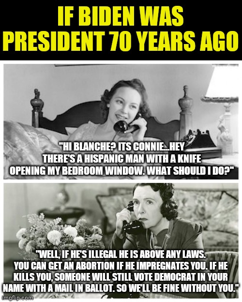 Ahh Biden's America... | IF BIDEN WAS PRESIDENT 70 YEARS AGO; "HI BLANCHE? ITS CONNIE...HEY THERE'S A HISPANIC MAN WITH A KNIFE OPENING MY BEDROOM WINDOW. WHAT SHOULD I DO?"; "WELL, IF HE'S ILLEGAL HE IS ABOVE ANY LAWS. YOU CAN GET AN ABORTION IF HE IMPREGNATES YOU. IF HE KILLS YOU, SOMEONE WILL STILL VOTE DEMOCRAT IN YOUR NAME WITH A MAIL IN BALLOT. SO WE'LL BE FINE WITHOUT YOU." | image tagged in women sharing dirty secrets,joe biden,history,change | made w/ Imgflip meme maker