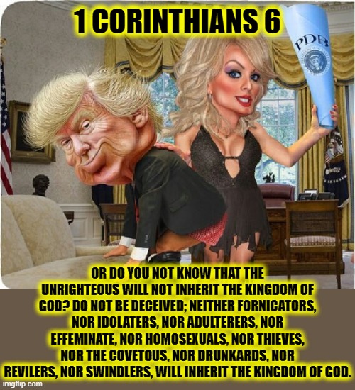 Do you not know that the unrighteous will not inherit the kingdom of God? | 1 CORINTHIANS 6; OR DO YOU NOT KNOW THAT THE UNRIGHTEOUS WILL NOT INHERIT THE KINGDOM OF GOD? DO NOT BE DECEIVED; NEITHER FORNICATORS, NOR IDOLATERS, NOR ADULTERERS, NOR EFFEMINATE, NOR HOMOSEXUALS, NOR THIEVES, NOR THE COVETOUS, NOR DRUNKARDS, NOR REVILERS, NOR SWINDLERS, WILL INHERIT THE KINGDOM OF GOD. | image tagged in corinthians,unrighteous,adulterers,idolaters,covetous,bible | made w/ Imgflip meme maker