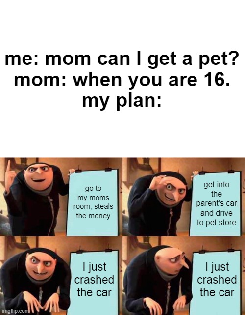 lol | me: mom can I get a pet?
mom: when you are 16.



my plan:; go to my moms room, steals the money; get into the parent's car and drive to pet store; I just crashed the car; I just crashed the car | image tagged in memes,gru's plan | made w/ Imgflip meme maker