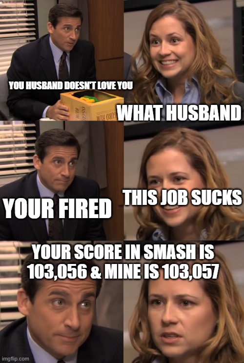 Pam and Michael | WHAT HUSBAND; YOU HUSBAND DOESN'T LOVE YOU; YOUR FIRED; THIS JOB SUCKS; YOUR SCORE IN SMASH IS 103,056 & MINE IS 103,057 | image tagged in pam and michael | made w/ Imgflip meme maker