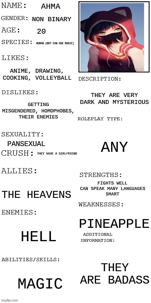 (Updated) Roleplay OC showcase | AHMA; NON BINARY; 20; HUMAN (BUT CAN USE MAGIC); ANIME, DRAWING, COOKING, VOLLEYBALL; THEY ARE VERY DARK AND MYSTERIOUS; GETTING MISGENDERED, HOMOPHOBES, THEIR ENEMIES; ANY; PANSEXUAL; THEY HAVE A GIRLFRIEND; FIGHTS WELL
CAN SPEAK MANY LANGUAGES
SMART; THE HEAVENS; PINEAPPLE; HELL; THEY ARE BADASS; MAGIC | image tagged in updated roleplay oc showcase | made w/ Imgflip meme maker