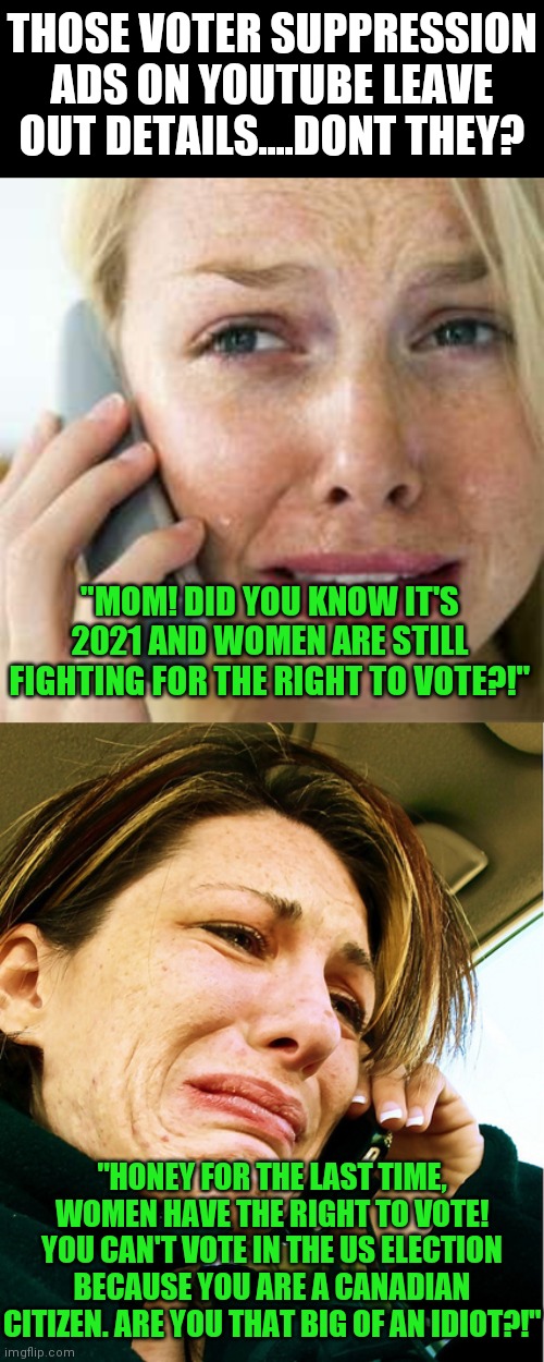 Show me the demographic that can't vote. Getting tired of people assuming failure to vote equals voter suppression | THOSE VOTER SUPPRESSION ADS ON YOUTUBE LEAVE OUT DETAILS....DONT THEY? "MOM! DID YOU KNOW IT'S 2021 AND WOMEN ARE STILL FIGHTING FOR THE RIGHT TO VOTE?!"; "HONEY FOR THE LAST TIME, WOMEN HAVE THE RIGHT TO VOTE! YOU CAN'T VOTE IN THE US ELECTION BECAUSE YOU ARE A CANADIAN CITIZEN. ARE YOU THAT BIG OF AN IDIOT?!" | image tagged in woman crying on cell,voting,expectation vs reality | made w/ Imgflip meme maker