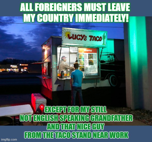 Should all foreigners leave your country? Really? No exceptions? | ALL FOREIGNERS MUST LEAVE 
MY COUNTRY IMMEDIATELY! EXCEPT FOR MY STILL 
NOT ENGLISH SPEAKING GRANDFATHER
AND THAT NICE GUY 
FROM THE TACO STAND NEAR WORK | image tagged in foreign policy,immigration,racism | made w/ Imgflip meme maker