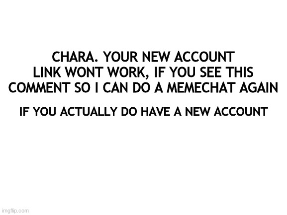 Why did you even have to delete again. lol | CHARA. YOUR NEW ACCOUNT LINK WONT WORK, IF YOU SEE THIS COMMENT SO I CAN DO A MEMECHAT AGAIN; IF YOU ACTUALLY DO HAVE A NEW ACCOUNT | image tagged in blank white template | made w/ Imgflip meme maker