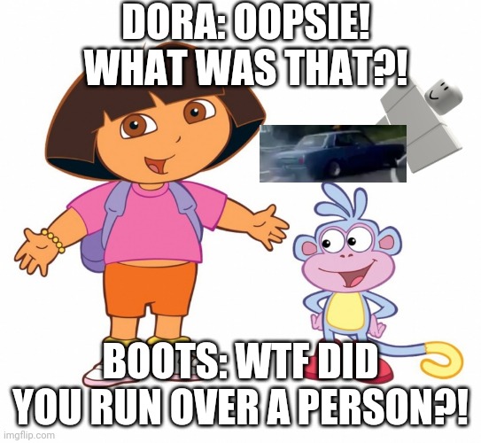 Dora has done it again. | DORA: OOPSIE! WHAT WAS THAT?! BOOTS: WTF DID YOU RUN OVER A PERSON?! | image tagged in dora the explorer,car,vroom vroom car,zoom zoom,person ded | made w/ Imgflip meme maker