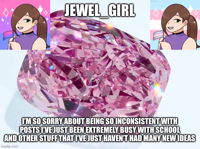 Jewel_Girl Announcement Board Post | I’M SO SORRY ABOUT BEING SO INCONSISTENT WITH POSTS I’VE JUST BEEN EXTREMELY BUSY WITH SCHOOL AND OTHER STUFF THAT I’VE JUST HAVEN’T HAD MANY NEW IDEAS | image tagged in jewel_girl announcement board post | made w/ Imgflip meme maker