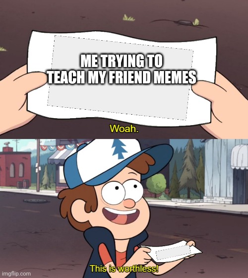 This is true..... |  ME TRYING TO TEACH MY FRIEND MEMES | image tagged in yes i am teaching a friend the value of memes,dont ask,ask,because i wanna make her feel bad | made w/ Imgflip meme maker